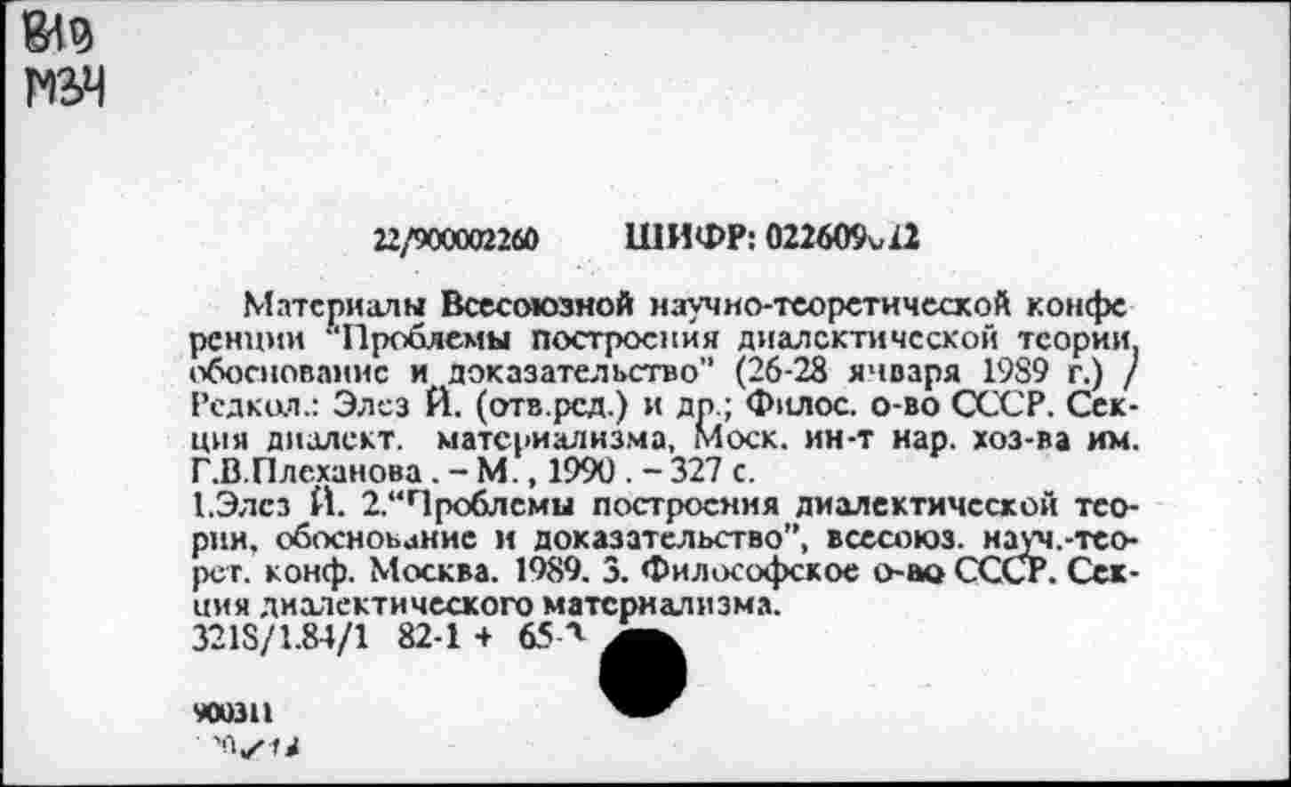 ﻿
22/900002260 ШИФР: 022609^12
Материалы Всесоюзной научно-теоретической конфе ренцми “Проблемы построения диалектической теории, обоснование и доказательство" (26-28 января 1989 г.) / Рсдкол.: Элез И. (отв.рсд.) и дп.; Филос. о-во СССР. Секция диалект, материализма, Моск, ин-т нар. хоз-ва им. Г.В.Плеханова . - М., 1990 . - 327 с.
1.Элсз Й. 2.“Чроблсмы построения диалектической теории. обоснование и доказательство”, всесоюз. науч.-тео-рет. конф. Москва. 1989. 3. Философское о-ы> СССР. Секция диалектического материализма.
3218/1.84/1 82-1 + 65 А
900311